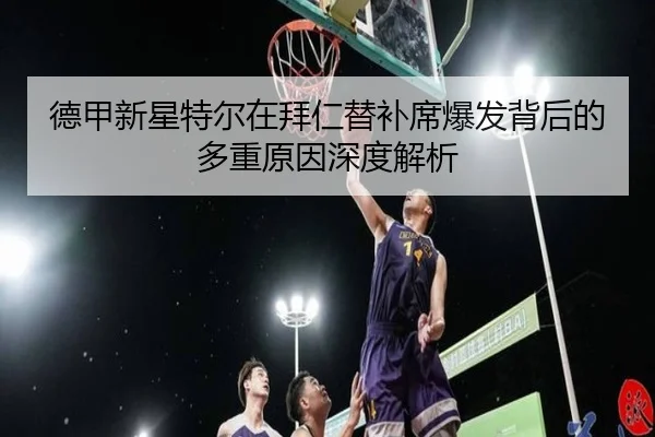 德甲新星特尔在拜仁替补席爆发背后的多重原因深度解析